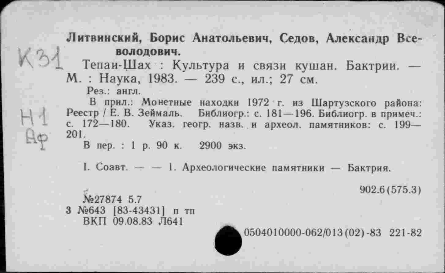 ﻿Литвинский, Борис Анатольевич, Седов, Александр Всеволодович.
Тепаи-Щах : Культура и связи кушан. Бактрии. — М. : Наука, 1983. — 239 с., ил.; 27 см.
Рез.: англ.
В прил.: Монетные находки 1972 г. из Шартузского района: Реестр / Е. В. Зеймаль. Библиогр.: с. 181—196. Библиогр. в примем.: с. 172—180. Указ, геогр. назв, и археол. памятников: с. 199— 201.
В пер. : 1 р. 90 к. 2900 экз.
I. Соавт. — — 1. Археологические памятники — Бактрия.
№27874 5.7
3 №643 [83-43431] п тп ВКП 09.08.83 Л641
902.6(575.3)
0504010000-062/013 (02)-83 221-82